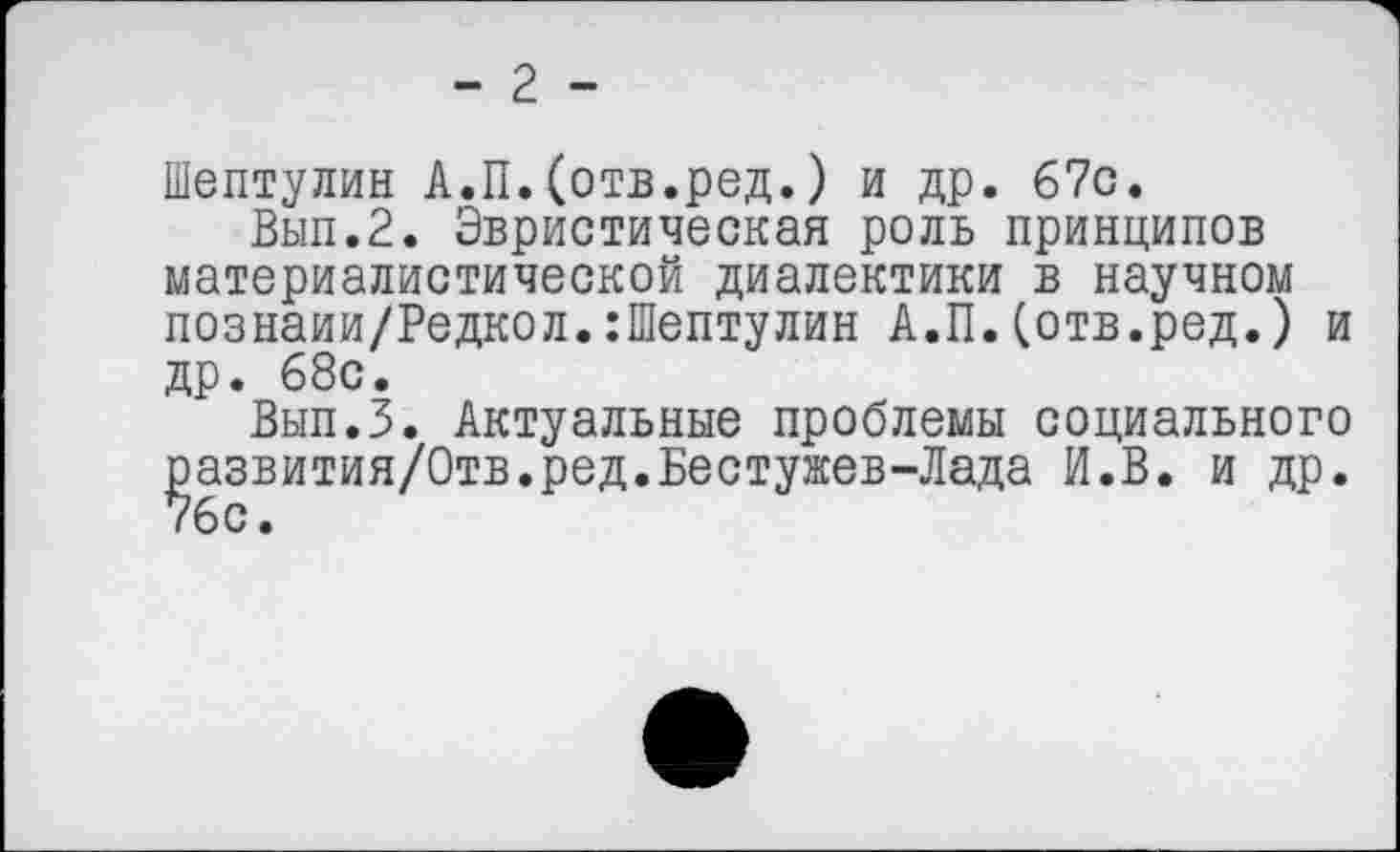 ﻿- 2 -
Шептулин А.П.(отв.ред.) и др. 67с.
Вып.2. Эвристическая роль принципов материалистической диалектики в научном познаии/Редкол.:Шептулин А.П.(отв.ред.) и др. 68с.
Вып.З. Актуальные проблемы социального ^азвития/Отв.ред.Бестужев-Лада И.В. и др.